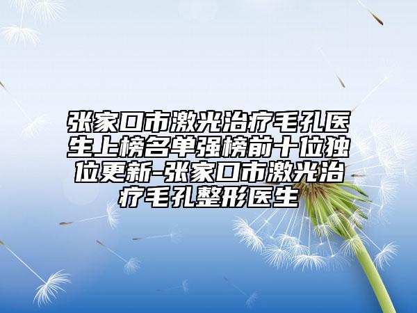 張家口市激光治療毛孔醫(yī)生上榜名單強(qiáng)榜前十位獨(dú)位更新-張家口市激光治療毛孔整形醫(yī)生