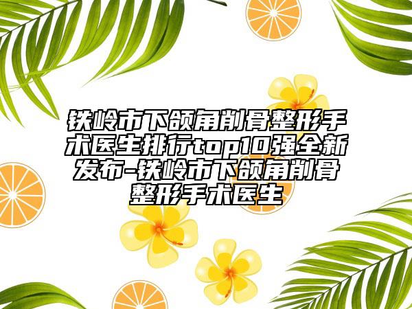 鐵嶺市下頜角削骨整形手術(shù)醫(yī)生排行top10強全新發(fā)布-鐵嶺市下頜角削骨整形手術(shù)醫(yī)生