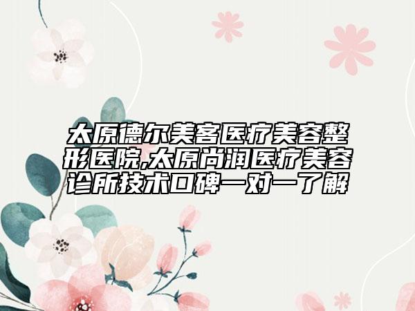 太原德爾美客醫(yī)療美容整形醫(yī)院,太原尚潤醫(yī)療美容診所技術(shù)口碑一對一了解