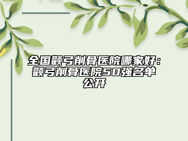 全國顴弓削骨醫(yī)院哪家好：顴弓削骨醫(yī)院50強名單公開
