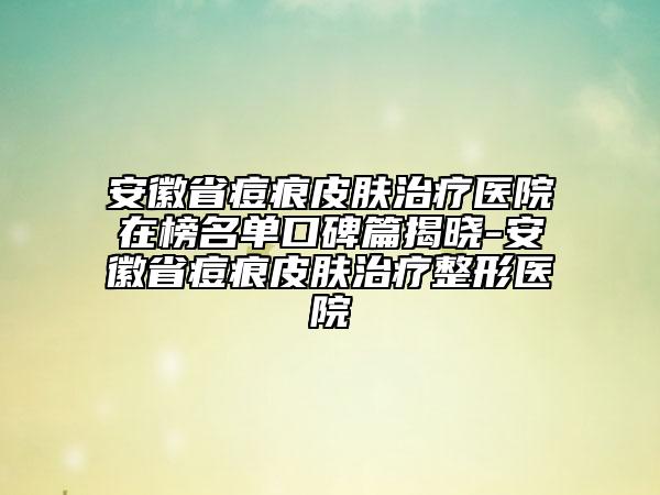 安徽省痘痕皮膚治療醫(yī)院在榜名單口碑篇揭曉-安徽省痘痕皮膚治療整形醫(yī)院