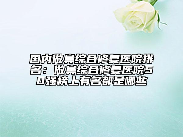 國內做鼻綜合修復醫(yī)院排名：做鼻綜合修復醫(yī)院50強榜上有名都是哪些