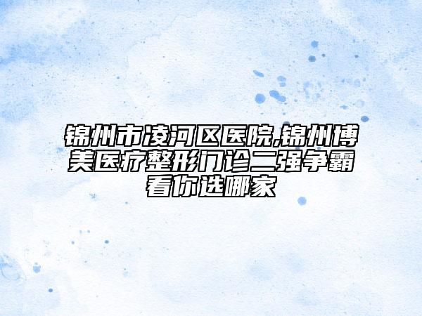 錦州市凌河區(qū)醫(yī)院,錦州博美醫(yī)療整形門診二強(qiáng)爭霸看你選哪家