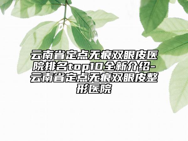 云南省定點(diǎn)無(wú)痕雙眼皮醫(yī)院排名top10全新介紹-云南省定點(diǎn)無(wú)痕雙眼皮整形醫(yī)院