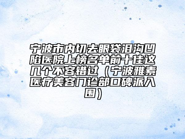 寧波市內(nèi)切去眼袋淚溝凹陷醫(yī)院上榜名單前十佳這幾個(gè)不容錯(cuò)過（寧波雅素醫(yī)療美容門診部口碑派入圍）
