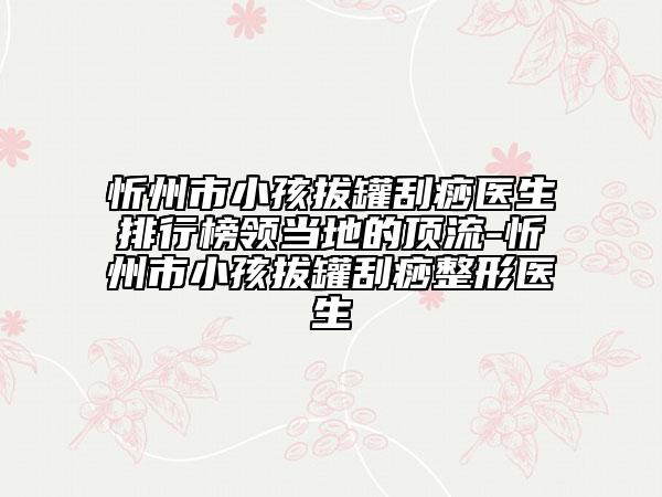 忻州市小孩拔罐刮痧醫(yī)生排行榜領(lǐng)當?shù)氐捻斄?忻州市小孩拔罐刮痧整形醫(yī)生