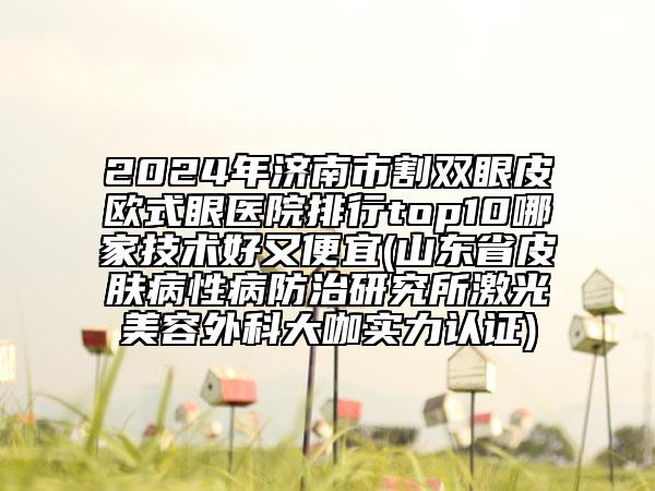 2024年濟南市割雙眼皮歐式眼醫(yī)院排行top10哪家技術好又便宜(山東省皮膚病性病防治研究所激光美容外科大咖實力認證)