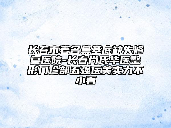 長(zhǎng)春市著名鼻基底缺失修復(fù)醫(yī)院-長(zhǎng)春尚氏華醫(yī)整形門(mén)診部五強(qiáng)醫(yī)美實(shí)力不小看