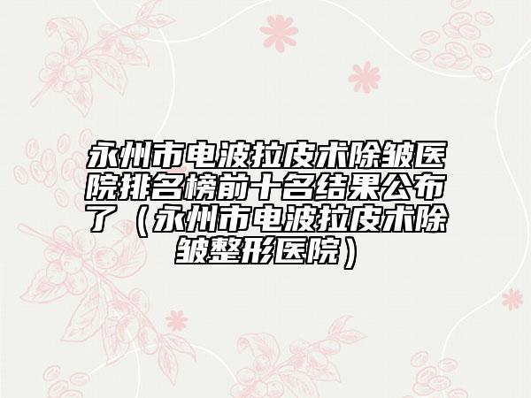 永州市電波拉皮術(shù)除皺醫(yī)院排名榜前十名結(jié)果公布了（永州市電波拉皮術(shù)除皺整形醫(yī)院）