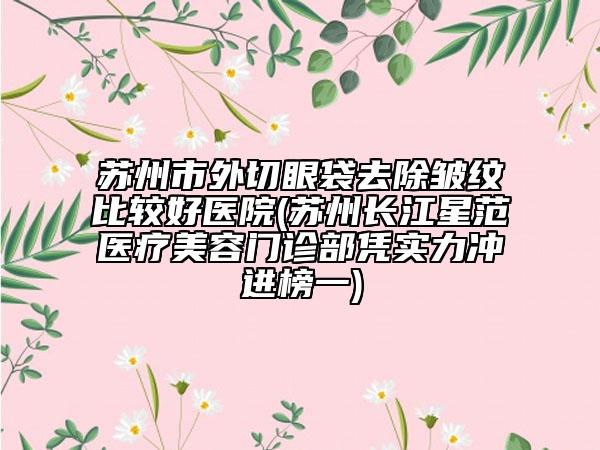 蘇州市外切眼袋去除皺紋比較好醫(yī)院(蘇州長江星范醫(yī)療美容門診部憑實力沖進榜一)