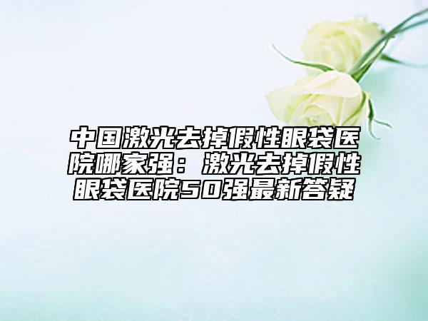 中國激光去掉假性眼袋醫(yī)院哪家強：激光去掉假性眼袋醫(yī)院50強最新答疑