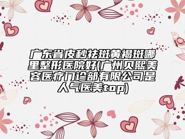 廣東省皮秒祛斑黃褐斑哪里整形醫(yī)院好(廣州貝熙美容醫(yī)療門診部有限公司是人氣醫(yī)美top)