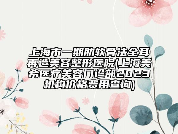 上海市一期肋軟骨法全耳再造美容整形醫(yī)院(上海美希醫(yī)療美容門診部2023機構價格費用查詢)