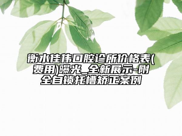 衡水佳偉口腔診所價格表(費用)曝光_全新展示-附全自鎖托槽矯正案例