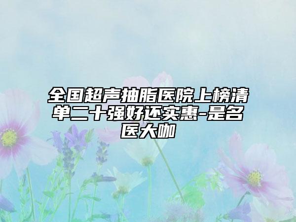 全國(guó)超聲抽脂醫(yī)院上榜清單二十強(qiáng)好還實(shí)惠-是名醫(yī)大咖