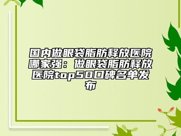 國內(nèi)做眼袋脂肪釋放醫(yī)院哪家強：做眼袋脂肪釋放醫(yī)院top50口碑名單發(fā)布