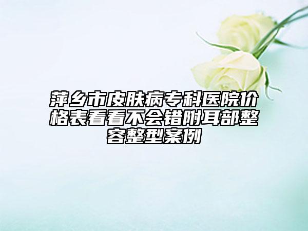 萍鄉(xiāng)市皮膚病專科醫(yī)院價(jià)格表看看不會(huì)錯(cuò)附耳部整容整型案例