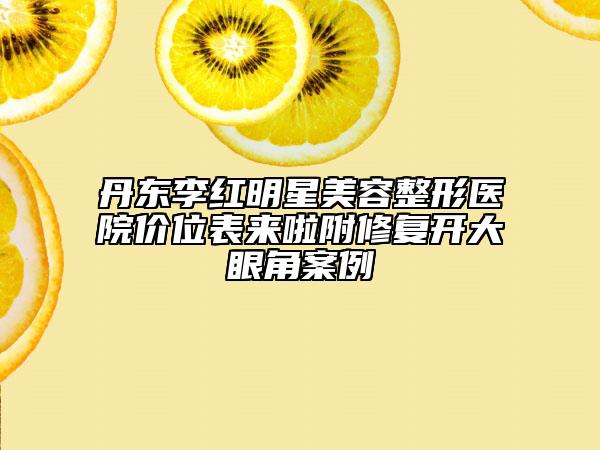 丹東李紅明星美容整形醫(yī)院價(jià)位表來啦附修復(fù)開大眼角案例