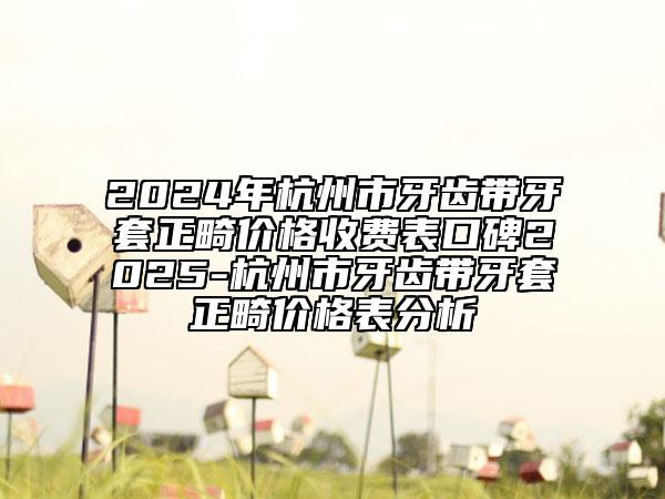 2024年杭州市牙齒帶牙套正畸價(jià)格收費(fèi)表口碑2025-杭州市牙齒帶牙套正畸價(jià)格表分析