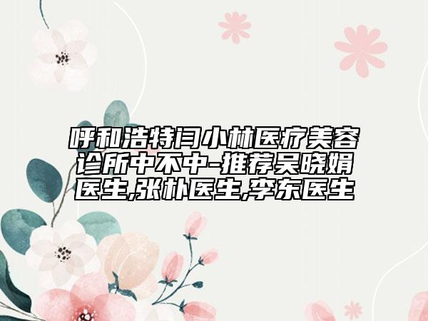 呼和浩特閆小林醫(yī)療美容診所中不中-推薦吳曉娟醫(yī)生,張樸醫(yī)生,李東醫(yī)生