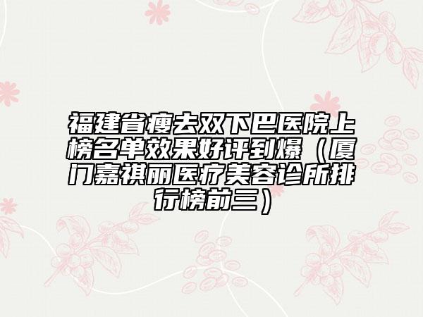 福建省瘦去雙下巴醫(yī)院上榜名單效果好評(píng)到爆（廈門嘉祺麗醫(yī)療美容診所排行榜前三）