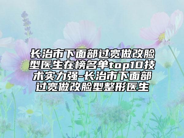 長治市下面部過寬做改臉型醫(yī)生在榜名單top10技術(shù)實力強-長治市下面部過寬做改臉型整形醫(yī)生