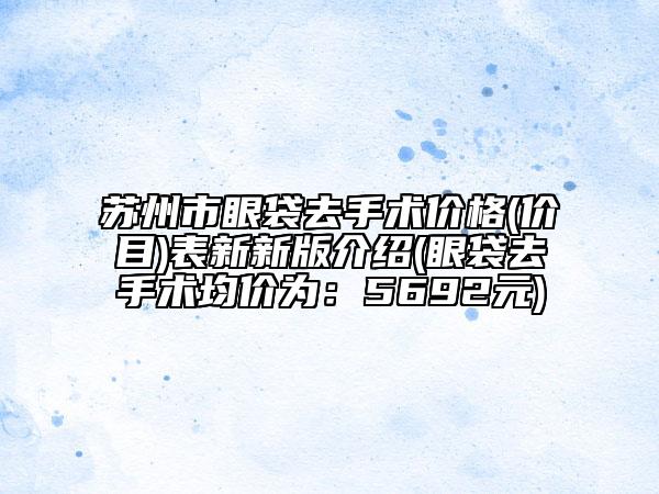 蘇州市眼袋去手術(shù)價(jià)格(價(jià)目)表新新版介紹(眼袋去手術(shù)均價(jià)為：5692元)