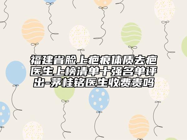 福建省臉上疤痕體質(zhì)去疤醫(yī)生上榜清單十強(qiáng)名單評出-茅桂銘醫(yī)生收費(fèi)貴嗎