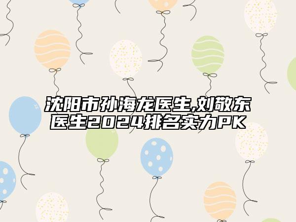 沈陽市孫海龍醫(yī)生,劉敬東醫(yī)生2024排名實力PK