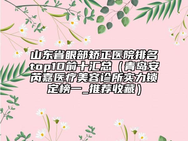 山東省眼部矯正醫(yī)院排名top10前十匯總（青島安芮嘉醫(yī)療美容診所實(shí)力鎖定榜一_推薦收藏）