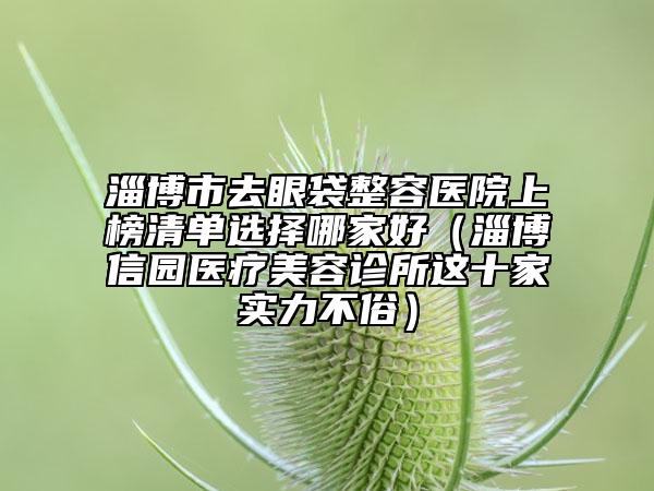 淄博市去眼袋整容醫(yī)院上榜清單選擇哪家好（淄博信園醫(yī)療美容診所這十家實(shí)力不俗）