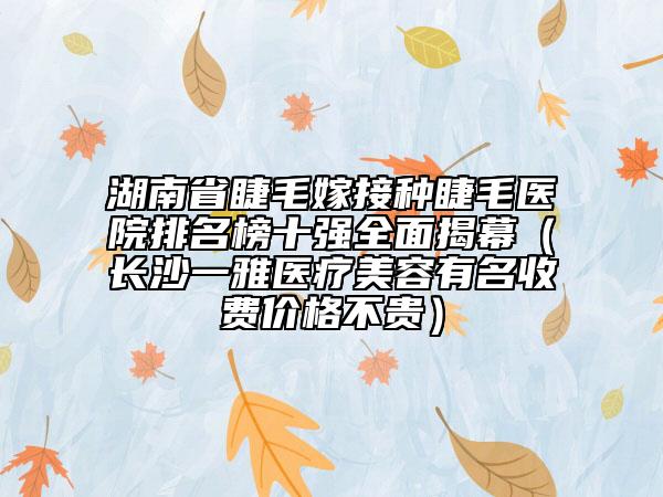 湖南省睫毛嫁接種睫毛醫(yī)院排名榜十強全面揭幕（長沙一雅醫(yī)療美容有名收費價格不貴）