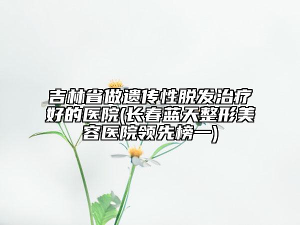 吉林省做遺傳性脫發(fā)治療好的醫(yī)院(長春藍天整形美容醫(yī)院領(lǐng)先榜一)