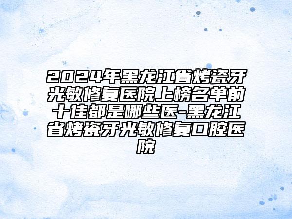 2024年黑龍江省烤瓷牙光敏修復(fù)醫(yī)院上榜名單前十佳都是哪些醫(yī)-黑龍江省烤瓷牙光敏修復(fù)口腔醫(yī)院