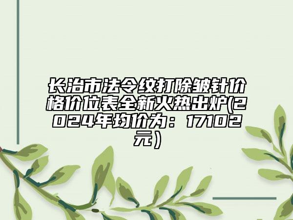 長治市法令紋打除皺針價格價位表全新火熱出爐(2024年均價為：17102元）