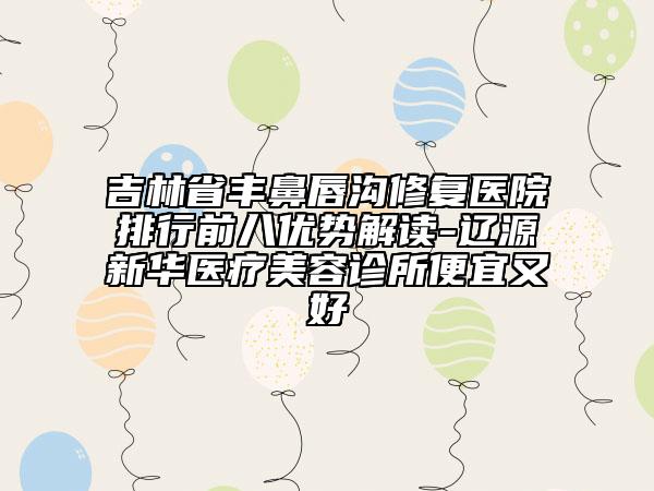 吉林省豐鼻唇溝修復(fù)醫(yī)院排行前八優(yōu)勢解讀-遼源新華醫(yī)療美容診所便宜又好