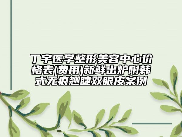 丁宇醫(yī)學整形美容中心價格表(費用)新鮮出爐附韓式無痕翹睫雙眼皮案例
