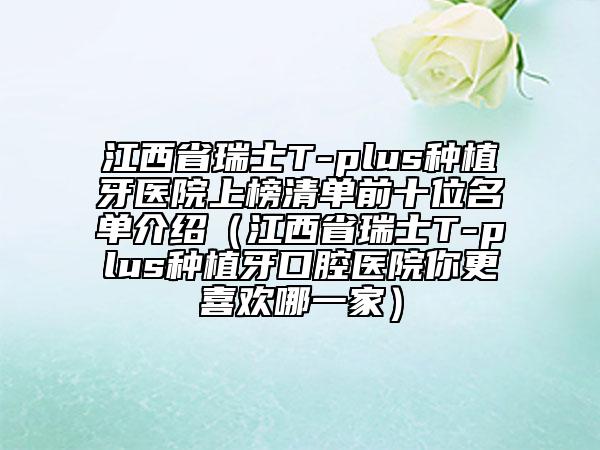 江西省瑞士T-plus種植牙醫(yī)院上榜清單前十位名單介紹（江西省瑞士T-plus種植牙口腔醫(yī)院你更喜歡哪一家）