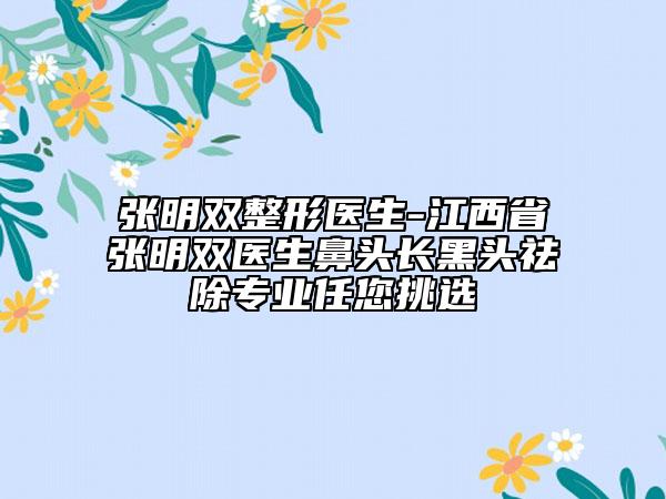 張明雙整形醫(yī)生-江西省張明雙醫(yī)生鼻頭長黑頭祛除專業(yè)任您挑選