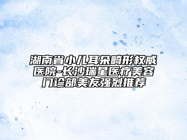 湖南省小兒耳朵畸形權(quán)威醫(yī)院-長沙瑞星醫(yī)療美容門診部美友強烈推薦