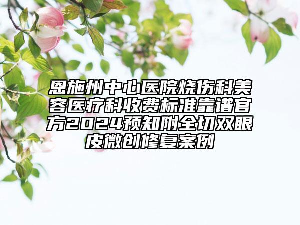 恩施州中心醫(yī)院燒傷科美容醫(yī)療科收費(fèi)標(biāo)準(zhǔn)靠譜官方2024預(yù)知附全切雙眼皮微創(chuàng)修復(fù)案例