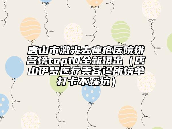 唐山市激光去痤瘡醫(yī)院排名榜top10全新爆出（唐山伊夢醫(yī)療美容診所榜單打卡不踩坑）