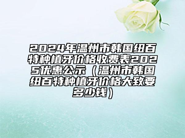 2024年溫州市韓國(guó)紐百特種植牙價(jià)格收費(fèi)表2025優(yōu)惠公示（溫州市韓國(guó)紐百特種植牙價(jià)格大致要多少錢）