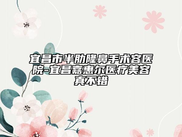 宜昌市半肋隆鼻手術(shù)容醫(yī)院-宜昌嘉惠爾醫(yī)療美容真不錯