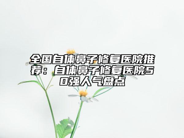 全國自體鼻子修復(fù)醫(yī)院推薦：自體鼻子修復(fù)醫(yī)院50強(qiáng)人氣盤點(diǎn)