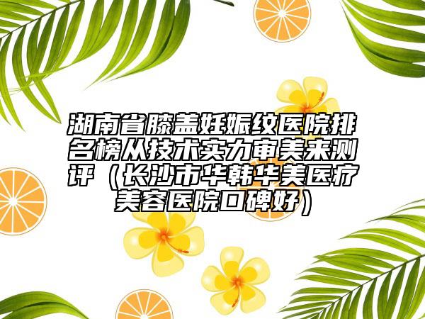 湖南省膝蓋妊娠紋醫(yī)院排名榜從技術(shù)實(shí)力審美來測評（長沙市華韓華美醫(yī)療美容醫(yī)院口碑好）