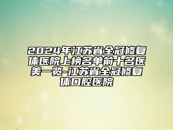 2024年江蘇省全冠修復(fù)體醫(yī)院上榜名單前十名醫(yī)美一覽-江蘇省全冠修復(fù)體口腔醫(yī)院