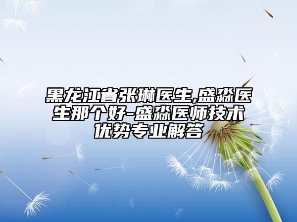 黑龍江省張琳醫(yī)生,盛淼醫(yī)生那個好-盛淼醫(yī)師技術優(yōu)勢專業(yè)解答