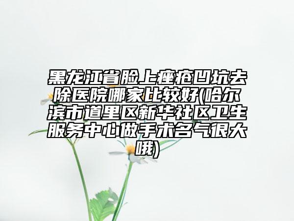 黑龍江省臉上痤瘡凹坑去除醫(yī)院哪家比較好(哈爾濱市道里區(qū)新華社區(qū)衛(wèi)生服務中心做手術名氣很大哦)