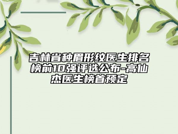 吉林省種眉形紋醫(yī)生排名榜前10強(qiáng)評(píng)選公布-高仙杰醫(yī)生榜首預(yù)定